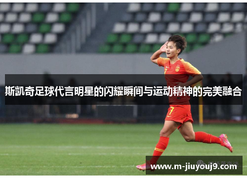 斯凯奇足球代言明星的闪耀瞬间与运动精神的完美融合
