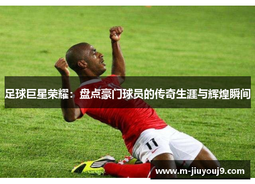 足球巨星荣耀：盘点豪门球员的传奇生涯与辉煌瞬间