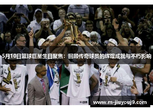 5月10日篮球巨星生日聚焦：回顾传奇球员的辉煌成就与不朽影响