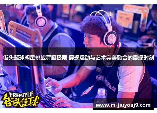 街头篮球明星挑战舞蹈极限 展现运动与艺术完美融合的震撼时刻